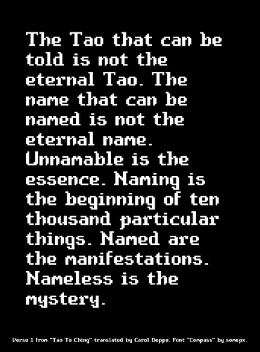 The Tao that can be told is not the eternal Tao. The name that can be named is not the eternal name. Unnamable is the essence. Naming is the beginning of ten thousand particular things. Named are the manifestations. Nameless is the mystery.