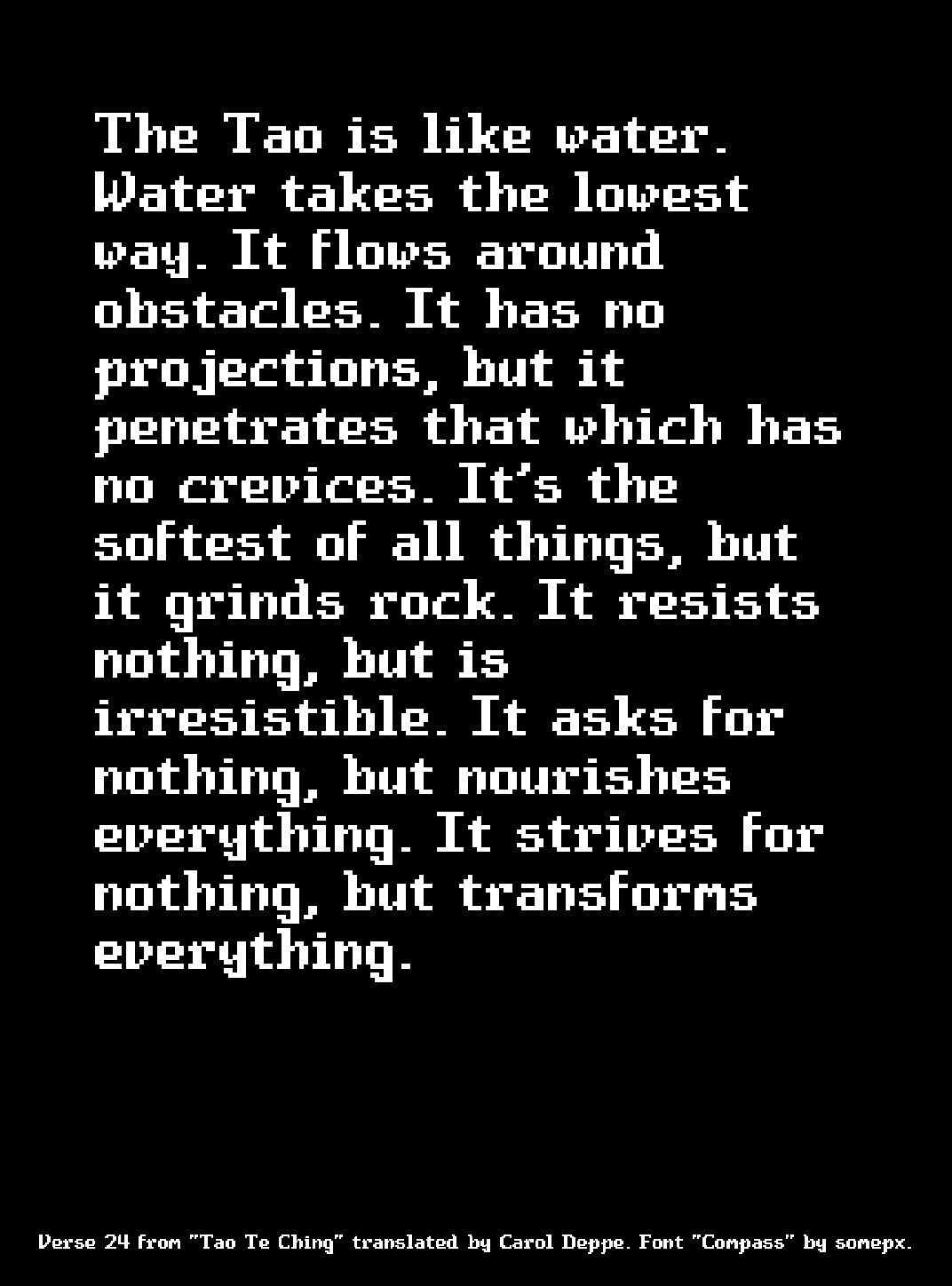 The Tao is like water. Water takes the lowest way. It flows around obstacles. It has no projections, but it penetrates that which has no crevices. It’s the softest of all things, but it grinds rock. It resists nothing, but is irresistible. It asks for nothing, but nourishes everything. It strives for nothing, but transforms everything.