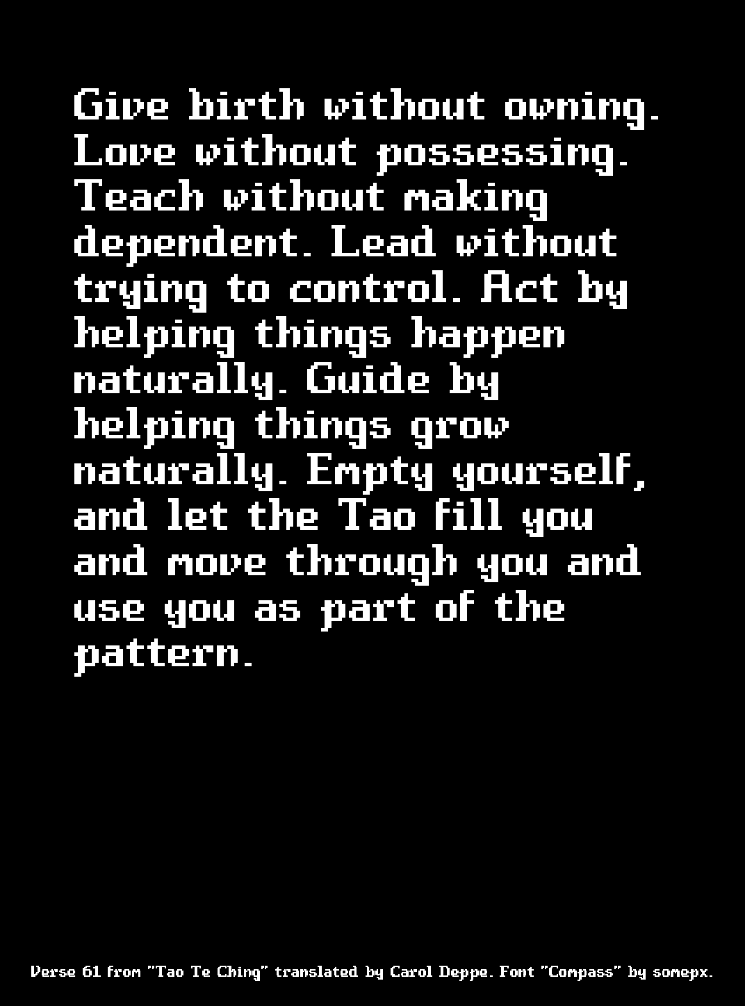 Give birth without owning. Love without possessing. Teach without making dependent. Lead without trying to control. Act by helping things happen naturally. Guide by helping things grow naturally. Empty yourself, and let the Tao fill you and move through you and use you as part of the pattern.